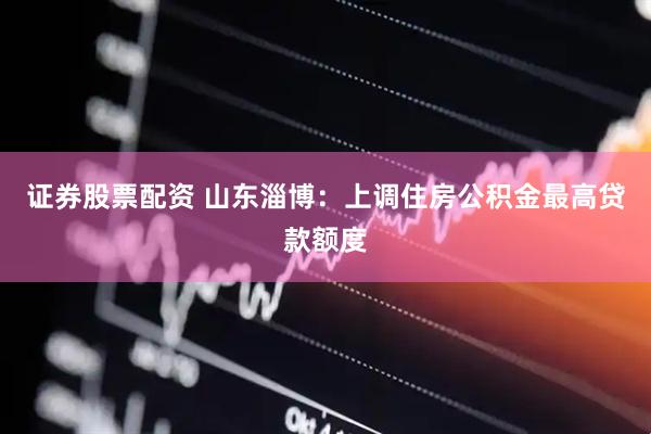 证券股票配资 山东淄博：上调住房公积金最高贷款额度