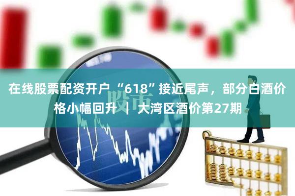 在线股票配资开户 “618”接近尾声，部分白酒价格小幅回升 ｜ 大湾区酒价第27期