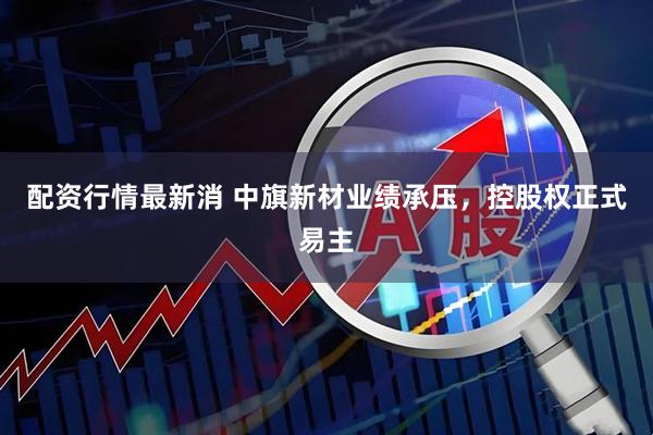 配资行情最新消 中旗新材业绩承压，控股权正式易主