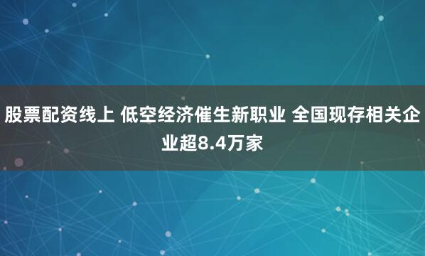 股票配资线上 低空经济催生新职业 全国现存相关企业超8.4万家