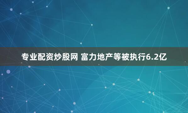 专业配资炒股网 富力地产等被执行6.2亿