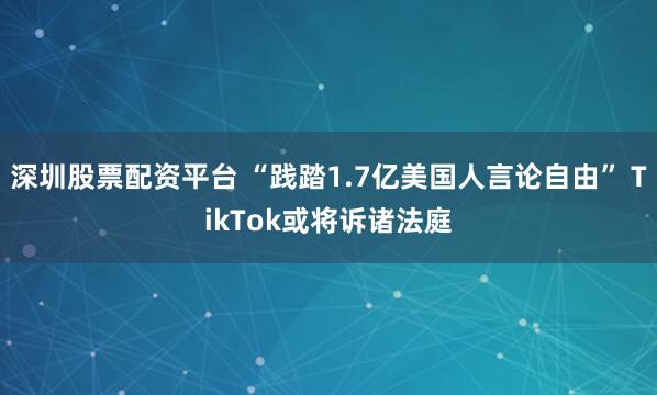 深圳股票配资平台 “践踏1.7亿美国人言论自由” TikTok或将诉诸法庭