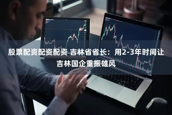 股票配资配资配资 吉林省省长：用2-3年时间让吉林国企重振雄风