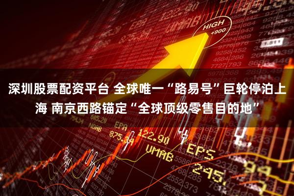深圳股票配资平台 全球唯一“路易号”巨轮停泊上海 南京西路锚定“全球顶级零售目的地”
