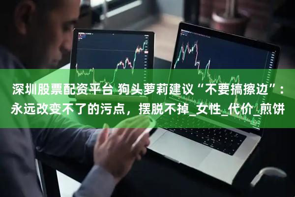 深圳股票配资平台 狗头萝莉建议“不要搞擦边”：永远改变不了的污点，摆脱不掉_女性_代价_煎饼
