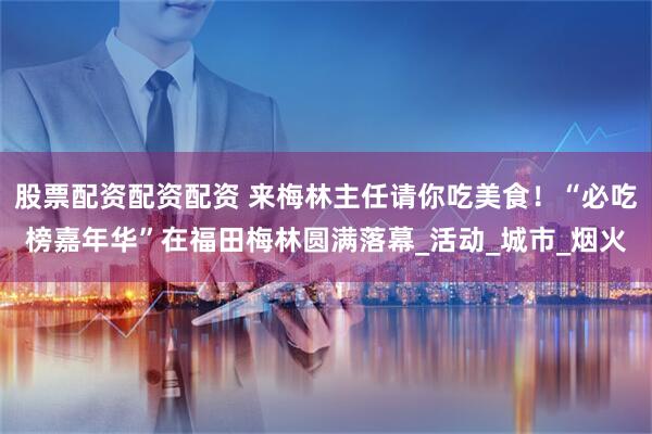 股票配资配资配资 来梅林主任请你吃美食！“必吃榜嘉年华”在福田梅林圆满落幕_活动_城市_烟火
