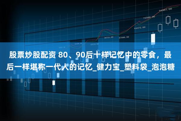 股票炒股配资 80、90后十样记忆中的零食，最后一样堪称一代人的记忆_健力宝_塑料袋_泡泡糖