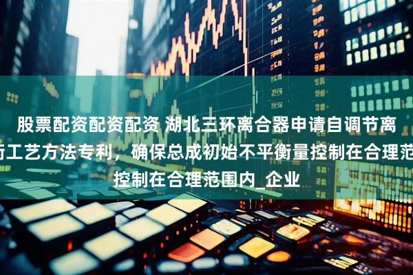 股票配资配资配资 湖北三环离合器申请自调节离合器动平衡工艺方法专利，确保总成初始不平衡量控制在合理范围内_企业