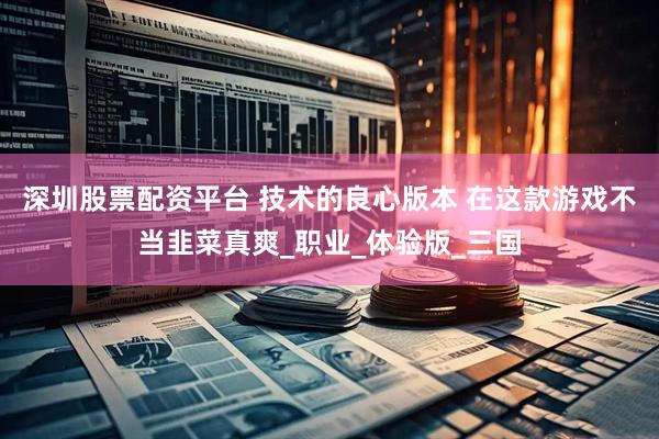 深圳股票配资平台 技术的良心版本 在这款游戏不当韭菜真爽_职业_体验版_三国