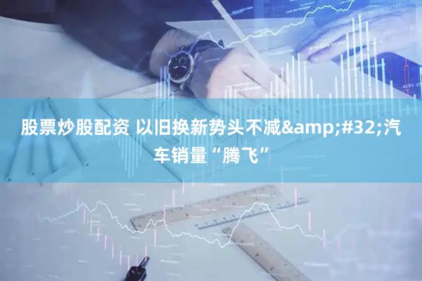 股票炒股配资 以旧换新势头不减 汽车销量“腾飞”