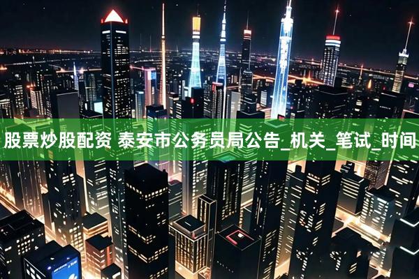 股票炒股配资 泰安市公务员局公告_机关_笔试_时间