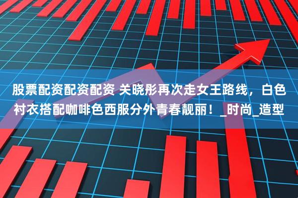 股票配资配资配资 关晓彤再次走女王路线，白色衬衣搭配咖啡色西服分外青春靓丽！_时尚_造型