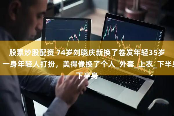 股票炒股配资 74岁刘晓庆新换了卷发年轻35岁，一身年轻人打扮，美得像换了个人_外套_上衣_下半身