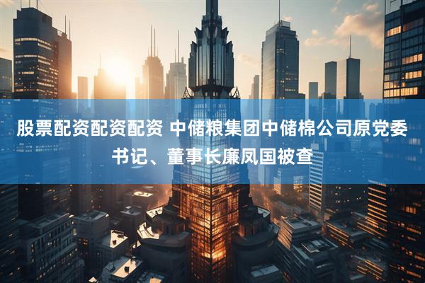 股票配资配资配资 中储粮集团中储棉公司原党委书记、董事长廉凤国被查