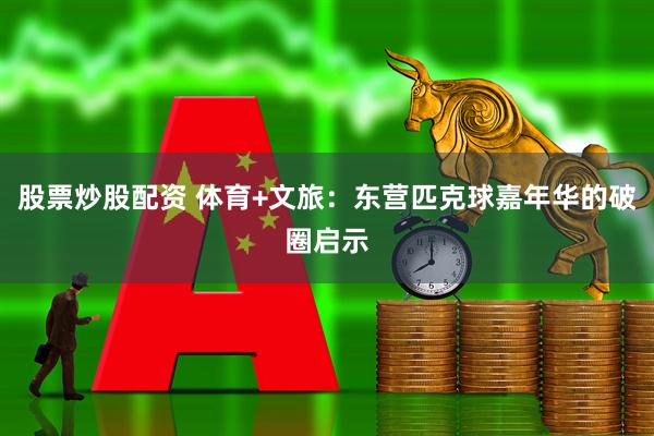股票炒股配资 体育+文旅：东营匹克球嘉年华的破圈启示