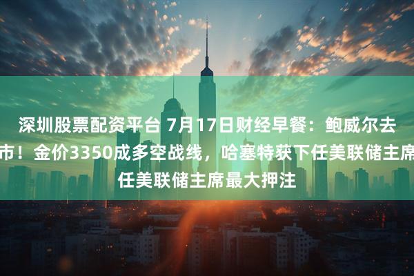 深圳股票配资平台 7月17日财经早餐：鲍威尔去留震动金市！金价3350成多空战线，哈塞特获下任美联储主席最大押注