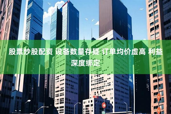 股票炒股配资 设备数量存疑 订单均价虚高 利益深度绑定