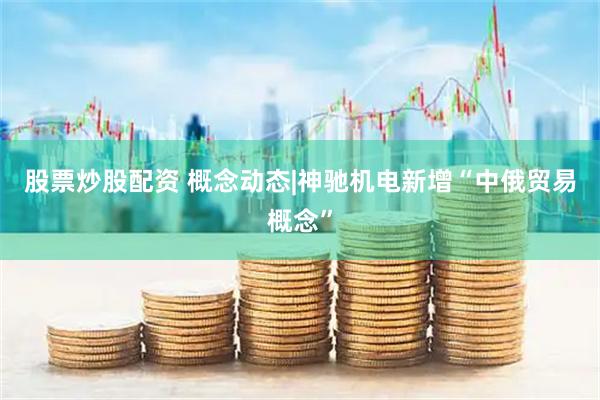 股票炒股配资 概念动态|神驰机电新增“中俄贸易概念”