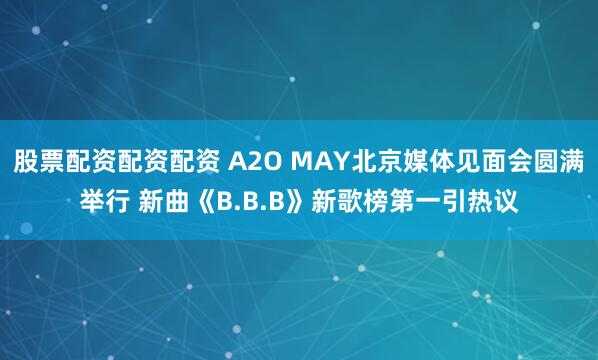 股票配资配资配资 A2O MAY北京媒体见面会圆满举行 新曲《B.B.B》新歌榜第一引热议