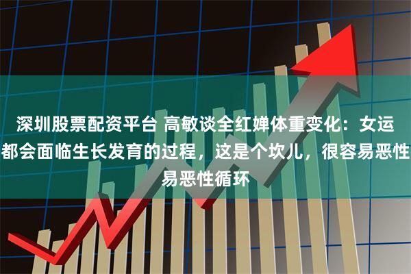 深圳股票配资平台 高敏谈全红婵体重变化：女运动员都会面临生长发育的过程，这是个坎儿，很容易恶性循环