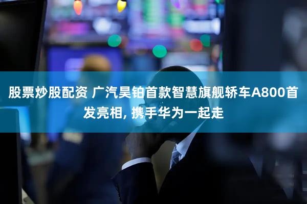 股票炒股配资 广汽昊铂首款智慧旗舰轿车A800首发亮相, 携手华为一起走