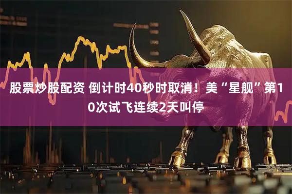 股票炒股配资 倒计时40秒时取消！美“星舰”第10次试飞连续2天叫停