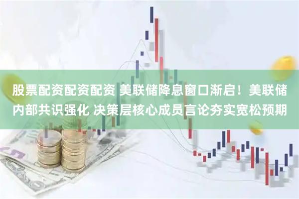 股票配资配资配资 美联储降息窗口渐启！美联储内部共识强化 决策层核心成员言论夯实宽松预期