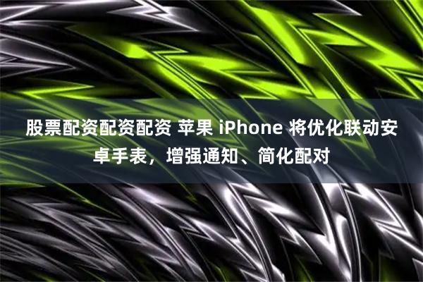 股票配资配资配资 苹果 iPhone 将优化联动安卓手表，增强通知、简化配对