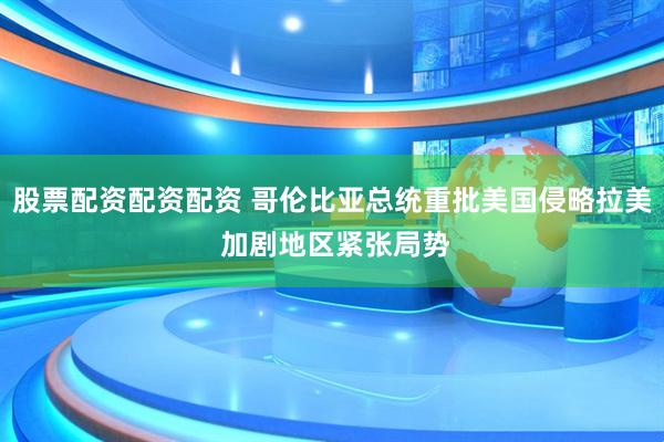股票配资配资配资 哥伦比亚总统重批美国侵略拉美 加剧地区紧张局势