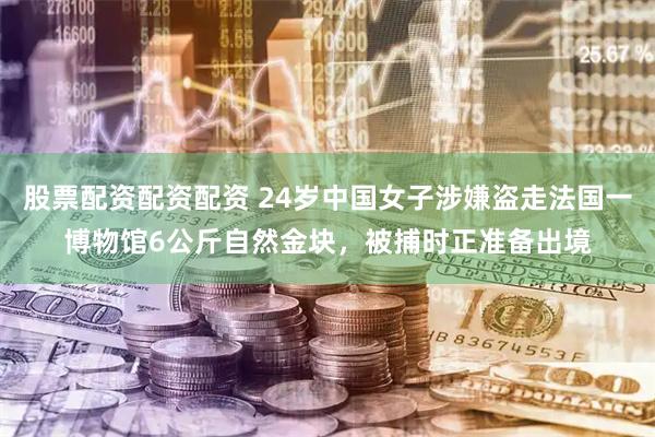 股票配资配资配资 24岁中国女子涉嫌盗走法国一博物馆6公斤自然金块，被捕时正准备出境