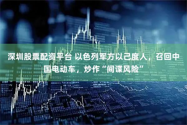 深圳股票配资平台 以色列军方以己度人，召回中国电动车，炒作“间谍风险”