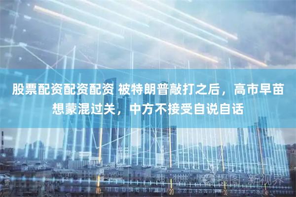 股票配资配资配资 被特朗普敲打之后，高市早苗想蒙混过关，中方不接受自说自话