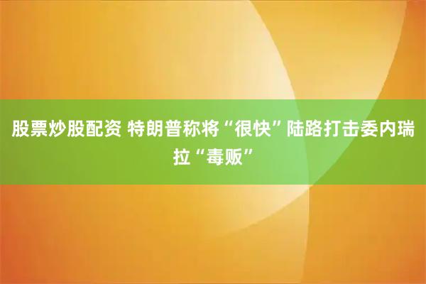 股票炒股配资 特朗普称将“很快”陆路打击委内瑞拉“毒贩”