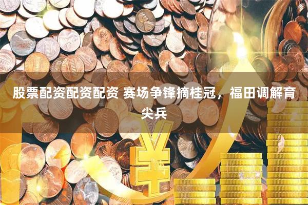 股票配资配资配资 赛场争锋摘桂冠，福田调解育尖兵