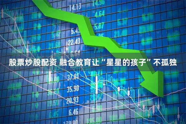 股票炒股配资 融合教育让“星星的孩子”不孤独