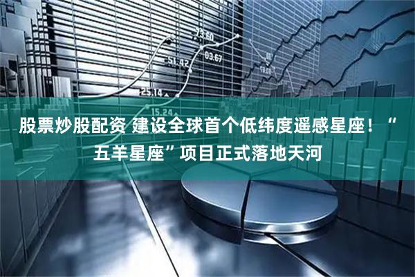 股票炒股配资 建设全球首个低纬度遥感星座！“五羊星座”项目正式落地天河