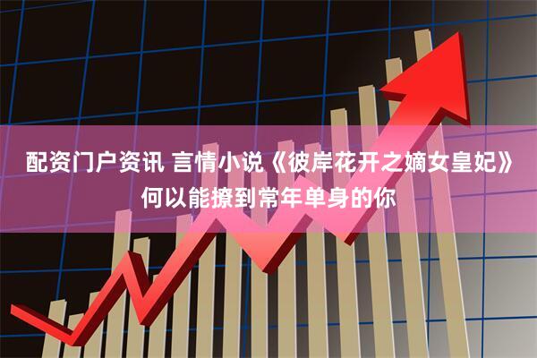配资门户资讯 言情小说《彼岸花开之嫡女皇妃》何以能撩到常年单身的你