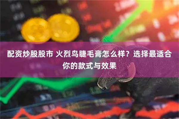 配资炒股股市 火烈鸟睫毛膏怎么样？选择最适合你的款式与效果