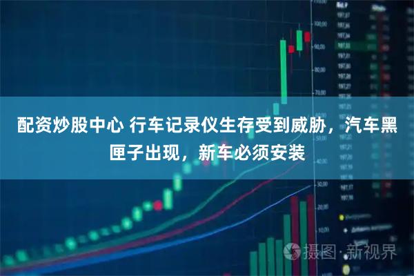 配资炒股中心 行车记录仪生存受到威胁，汽车黑匣子出现，新车必须安装