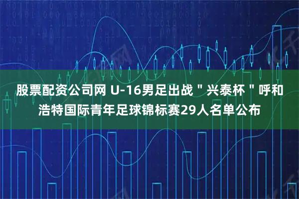 股票配资公司网 U-16男足出战＂兴泰杯＂呼和浩特国际青年足球锦标赛29人名单公布